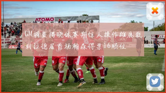 GM调查揭晓休赛期惊人操作雄鹿裁利拉德居首杨瀚森得票16顺位