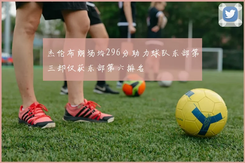 杰伦布朗场均296分助力球队东部第三却仅获东部第六排名