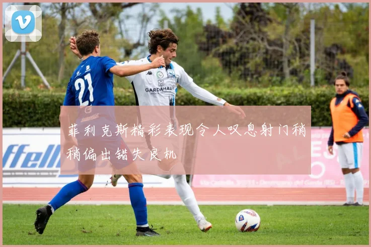菲利克斯精彩表现令人叹息射门稍稍偏出错失良机