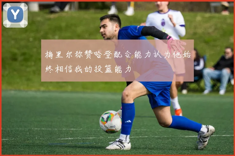 梅里尔称赞哈登配合能力认为他始终相信我的投篮能力