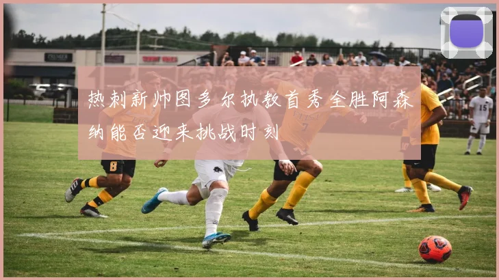 热刺新帅图多尔执教首秀全胜阿森纳能否迎来挑战时刻