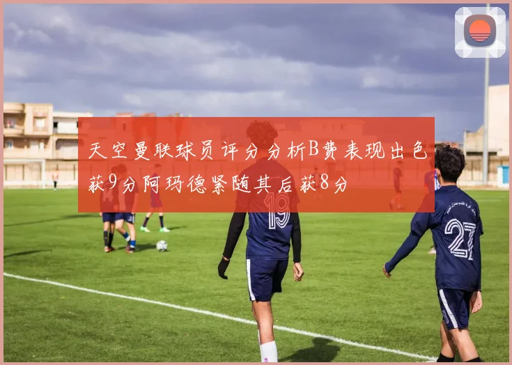 天空曼联球员评分分析B费表现出色获9分阿玛德紧随其后获8分