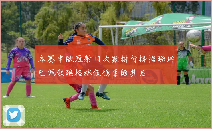 本赛季欧冠射门次数排行榜揭晓姆巴佩领跑格林伍德紧随其后