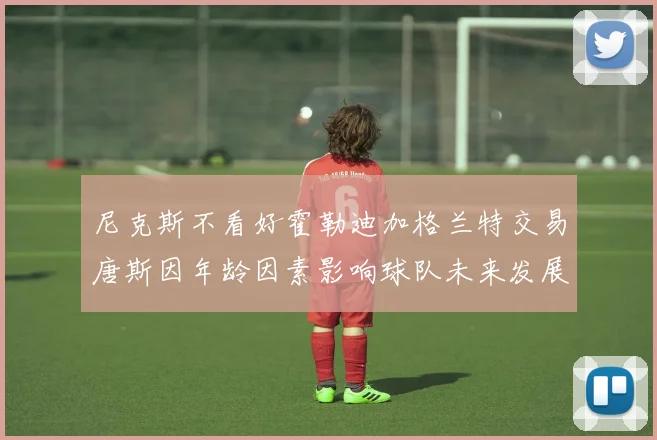 尼克斯不看好霍勒迪加格兰特交易唐斯因年龄因素影响球队未来发展