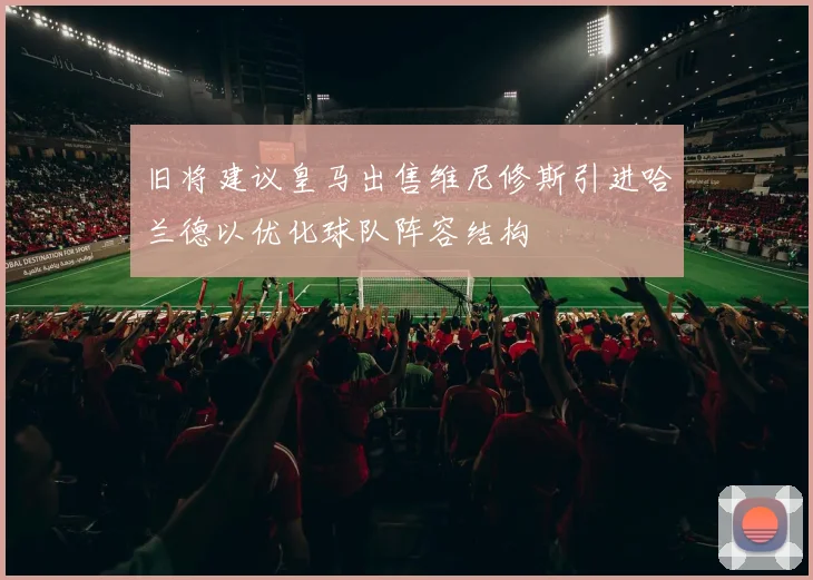 旧将建议皇马出售维尼修斯引进哈兰德以优化球队阵容结构