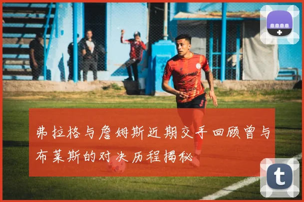 弗拉格与詹姆斯近期交手回顾曾与布莱斯的对决历程揭秘
