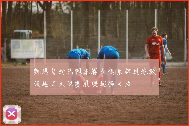 凯恩与姆巴佩本赛季俱乐部进球数领跑五大联赛展现超强火力